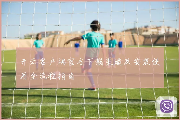 开云客户端官方下载渠道及安装使用全流程指南