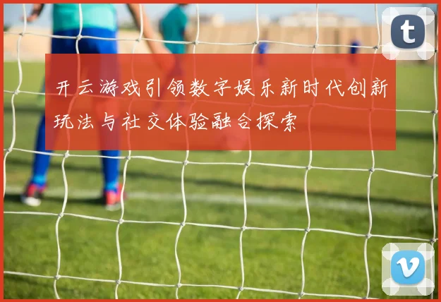 开云游戏引领数字娱乐新时代创新玩法与社交体验融合探索