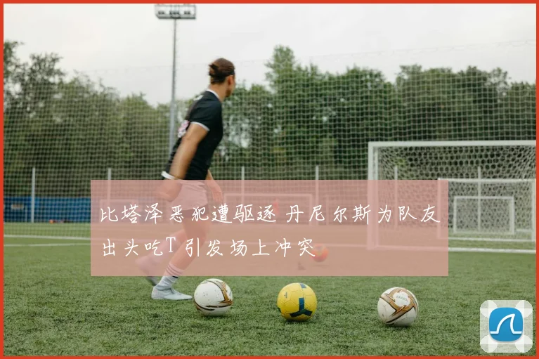 比塔泽恶犯遭驱逐 丹尼尔斯为队友出头吃T 引发场上冲突