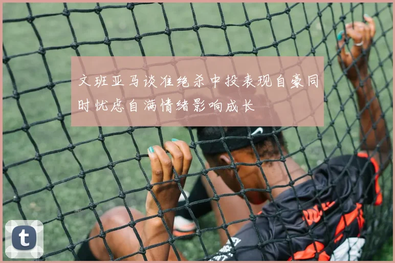 文班亚马谈准绝杀中投表现自豪同时忧虑自满情绪影响成长